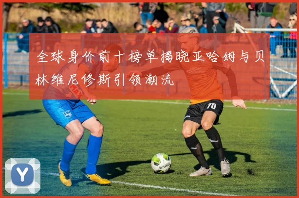 全球身价前十榜单揭晓亚哈姆与贝林维尼修斯引领潮流