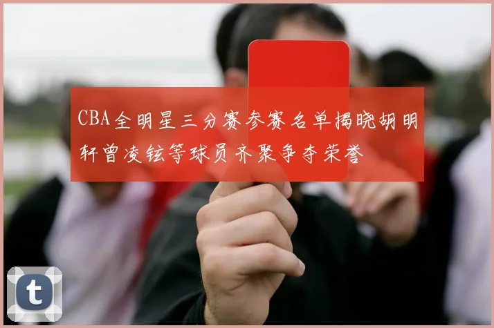 CBA全明星三分赛参赛名单揭晓胡明轩曾凌铉等球员齐聚争夺荣誉