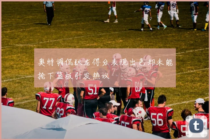 奥特调侃狄龙得分表现出色却未能抢下篮板引发热议