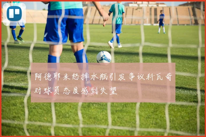 阿德耶米怒摔水瓶引发争议科瓦奇对球员态度感到失望