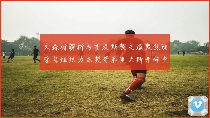 文森特解析与首发默契之道聚焦防守与组织为东契奇和里夫斯开辟空间