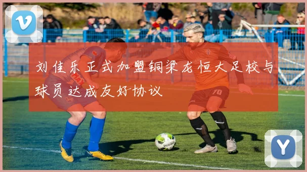 刘佳乐正式加盟铜梁龙恒大足校与球员达成友好协议