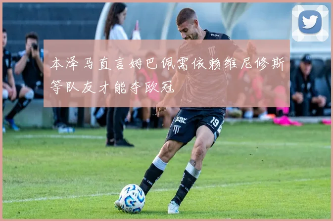 本泽马直言姆巴佩需依赖维尼修斯等队友才能夺欧冠