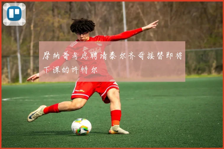 摩纳哥考虑聘请泰尔齐奇接替即将下课的许特尔