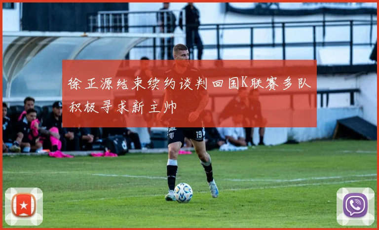 徐正源结束续约谈判回国K联赛多队积极寻求新主帅