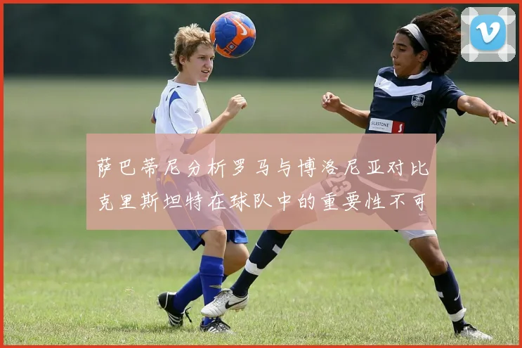 萨巴蒂尼分析罗马与博洛尼亚对比克里斯坦特在球队中的重要性不可替代