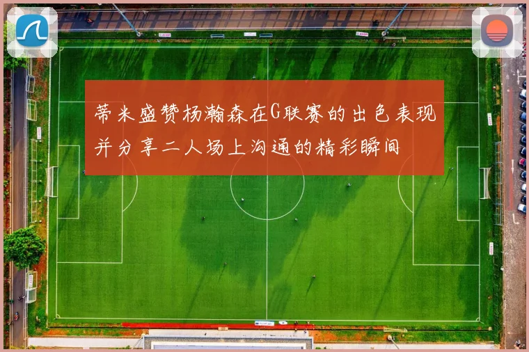 蒂米盛赞杨瀚森在G联赛的出色表现并分享二人场上沟通的精彩瞬间