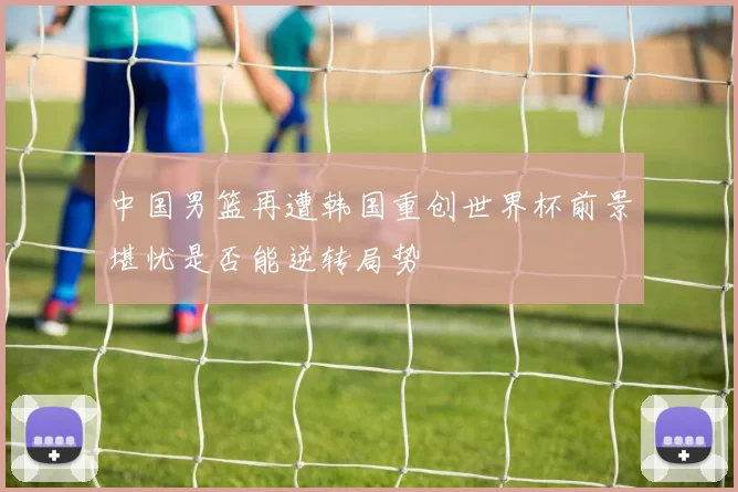 中国男篮再遭韩国重创世界杯前景堪忧是否能逆转局势