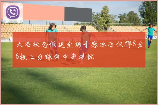 大洛状态低迷全场手感冰凉仅得8分6板三分球命中率堪忧