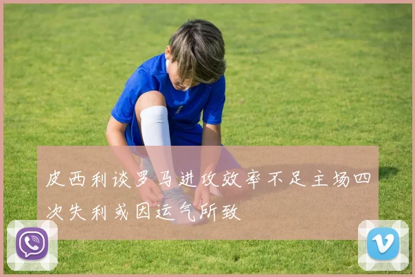 皮西利谈罗马进攻效率不足主场四次失利或因运气所致
