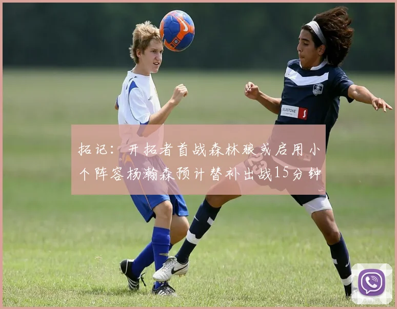 拓记：开拓者首战森林狼或启用小个阵容杨瀚森预计替补出战15分钟