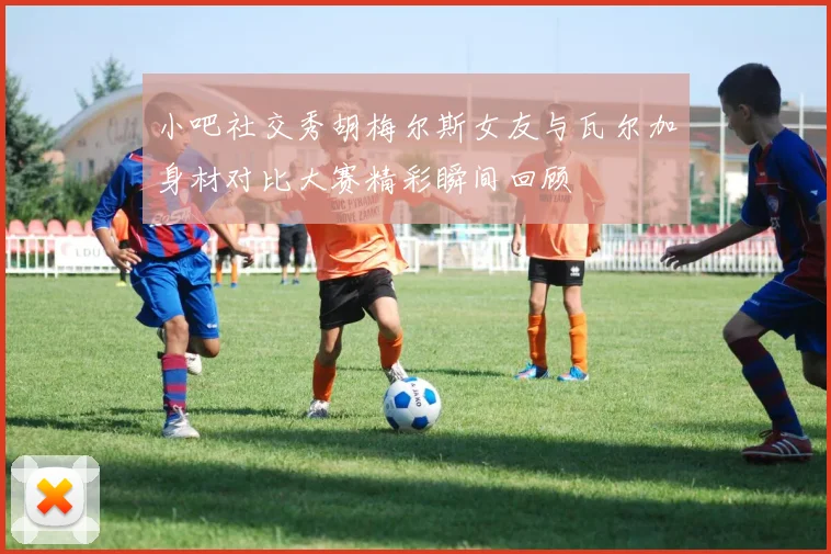 小吧社交秀胡梅尔斯女友与瓦尔加身材对比大赛精彩瞬间回顾