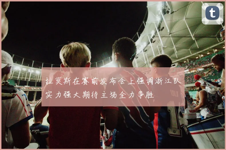 拉莫斯在赛前发布会上强调浙江队实力强大期待主场全力争胜