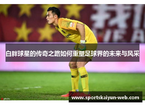 白胖球星的传奇之路如何重塑足球界的未来与风采