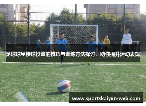 足球球星接球投篮的技巧与训练方法探讨，助你提升运动表现