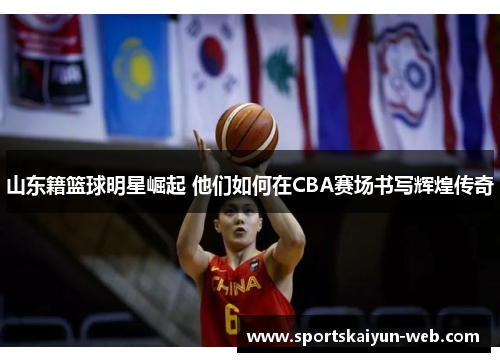 山东籍篮球明星崛起 他们如何在CBA赛场书写辉煌传奇