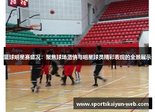 篮球明星赛盛况：聚焦球场激情与明星球员精彩表现的全景展示