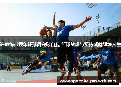 许教练带领年轻球员突破自我 篮球梦想与坚持成就辉煌人生